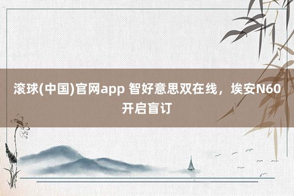 滚球(中国)官网app 智好意思双在线，埃安N60开启盲订
