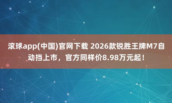 滚球app(中国)官网下载 2026款锐胜王牌M7自动挡上市，官方同样价8.98万元起！