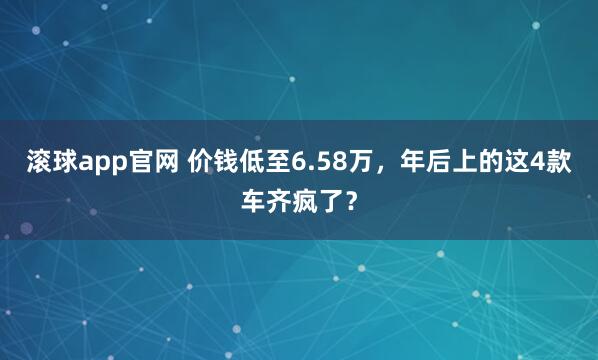 滚球app官网 价钱低至6.58万，年后上的这4款车齐疯了？
