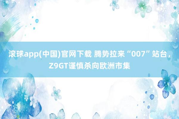 滚球app(中国)官网下载 腾势拉来“007”站台，Z9GT谨慎杀向欧洲市集
