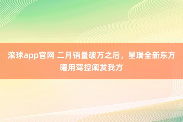 滚球app官网 二月销量破万之后，星瑞全新东方曜用驾控阐发我方