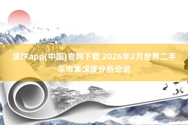 滚球app(中国)官网下载 2026年2月世界二手车市集深度分析论说