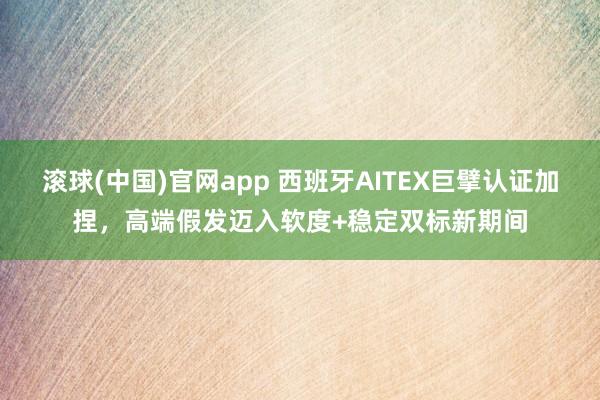 滚球(中国)官网app 西班牙AITEX巨擘认证加捏，高端假发迈入软度+稳定双标新期间