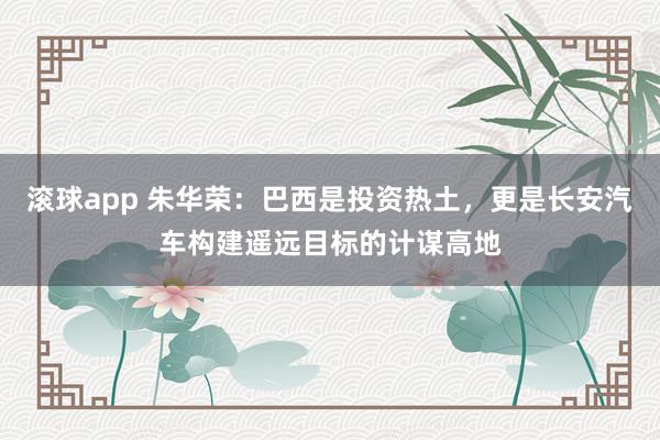 滚球app 朱华荣：巴西是投资热土，更是长安汽车构建遥远目标的计谋高地