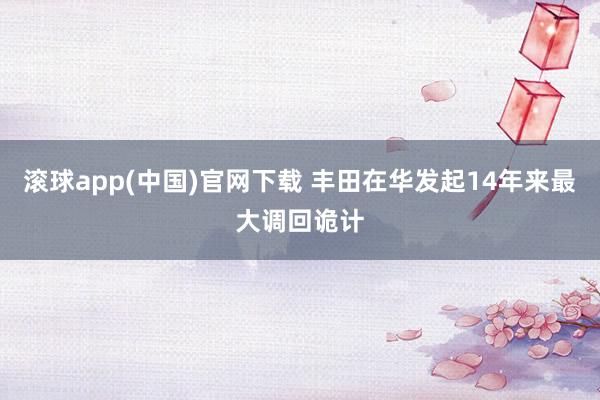 滚球app(中国)官网下载 丰田在华发起14年来最大调回诡计