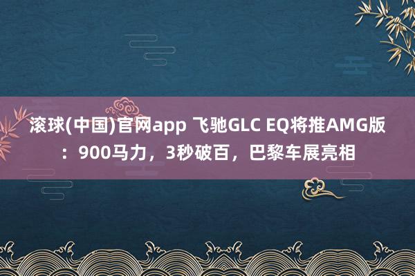 滚球(中国)官网app 飞驰GLC EQ将推AMG版：900马力，3秒破百，巴黎车展亮相