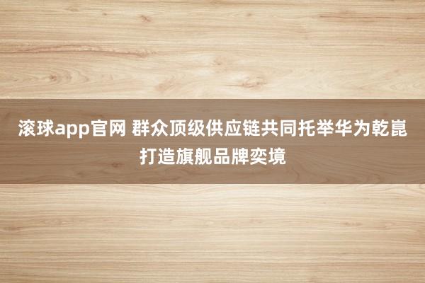 滚球app官网 群众顶级供应链共同托举华为乾崑打造旗舰品牌奕境