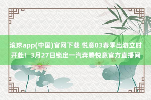 滚球app(中国)官网下载 悦意03春季出游立时开赴！3月27日锁定一汽奔腾悦意官方直播间