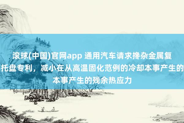 滚球(中国)官网app 通用汽车请求搀杂金属复合材料电板托盘专利，减小在从高温固化范例的冷却本事产生的残余热应力