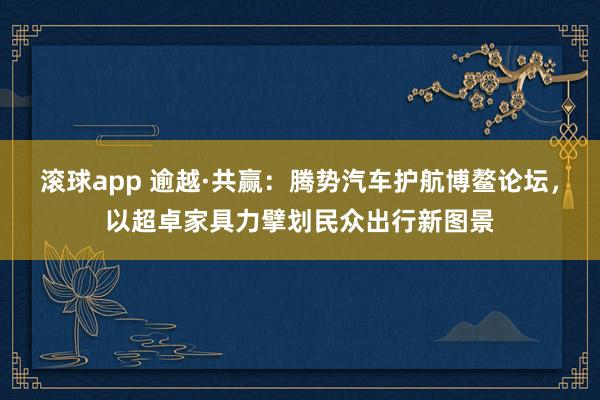 滚球app 逾越·共赢：腾势汽车护航博鳌论坛，以超卓家具力擘划民众出行新图景