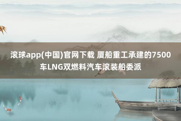 滚球app(中国)官网下载 厦船重工承建的7500车LNG双燃料汽车滚装船委派
