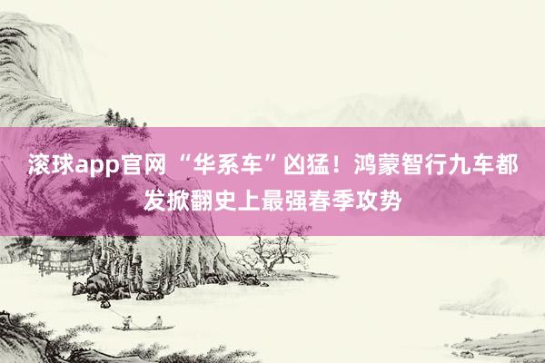 滚球app官网 “华系车”凶猛！鸿蒙智行九车都发掀翻史上最强春季攻势
