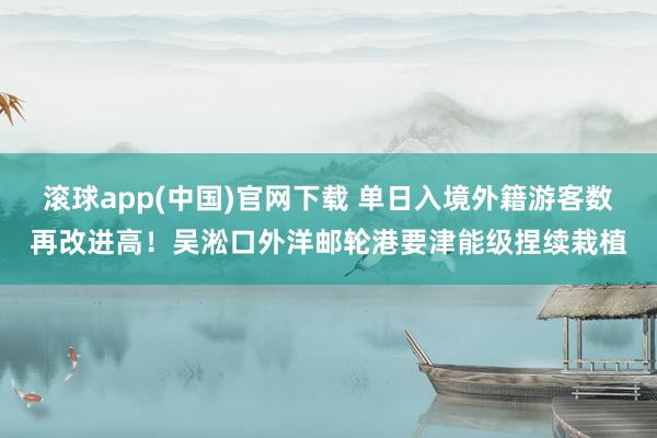 滚球app(中国)官网下载 单日入境外籍游客数再改进高！吴淞口外洋邮轮港要津能级捏续栽植