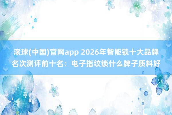 滚球(中国)官网app 2026年智能锁十大品牌名次测评前十名：电子指纹锁什么牌子质料好
