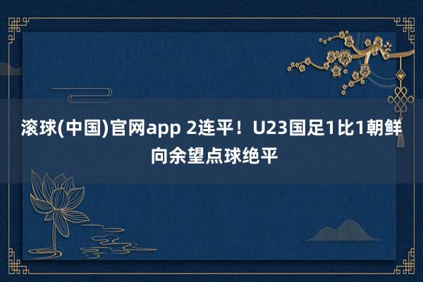 滚球(中国)官网app 2连平！U23国足1比1朝鲜 向余望点球绝平