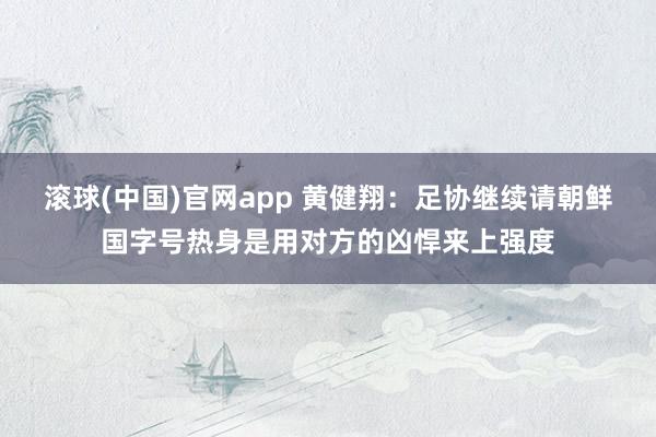 滚球(中国)官网app 黄健翔：足协继续请朝鲜国字号热身是用对方的凶悍来上强度