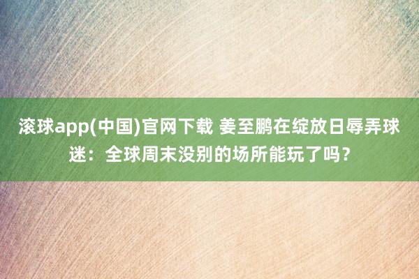 滚球app(中国)官网下载 姜至鹏在绽放日辱弄球迷：全球周末没别的场所能玩了吗？