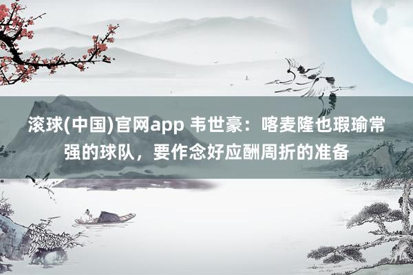 滚球(中国)官网app 韦世豪：喀麦隆也瑕瑜常强的球队，要作念好应酬周折的准备