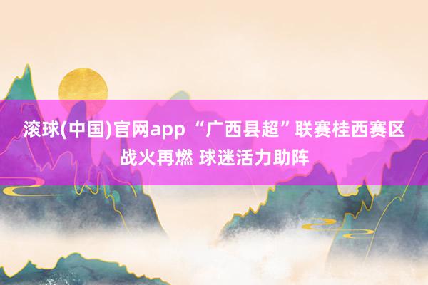 滚球(中国)官网app “广西县超”联赛桂西赛区战火再燃 球迷活力助阵