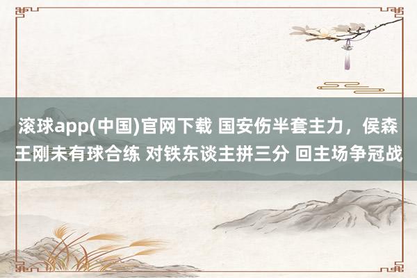 滚球app(中国)官网下载 国安伤半套主力，侯森王刚未有球合练 对铁东谈主拼三分 回主场争冠战