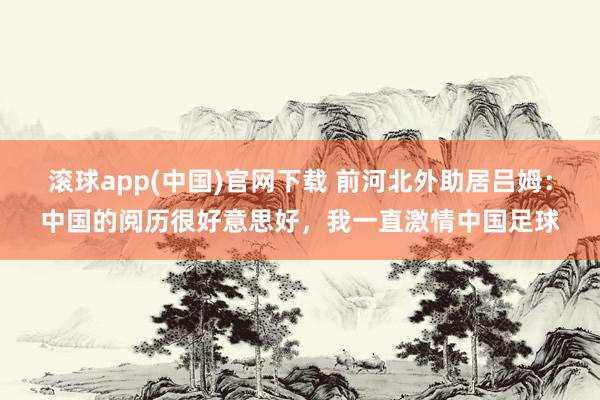 滚球app(中国)官网下载 前河北外助居吕姆：中国的阅历很好意思好，我一直激情中国足球