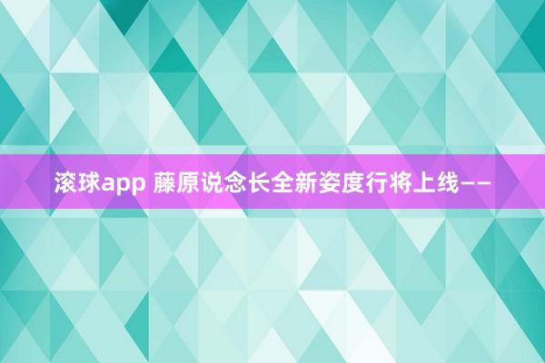 滚球app 藤原说念长全新姿度行将上线——