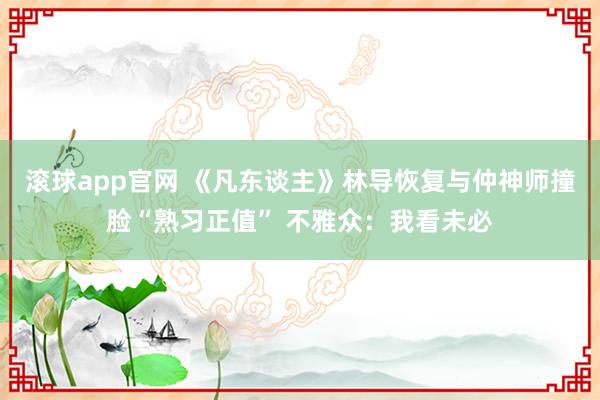 滚球app官网 《凡东谈主》林导恢复与仲神师撞脸“熟习正值” 不雅众：我看未必