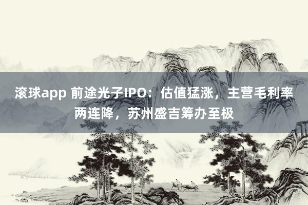 滚球app 前途光子IPO：估值猛涨，主营毛利率两连降，苏州盛吉筹办至极