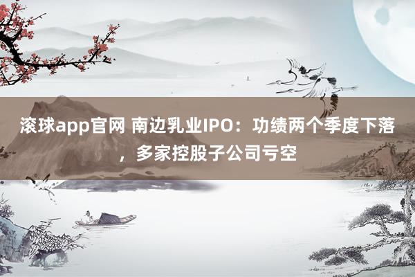 滚球app官网 南边乳业IPO：功绩两个季度下落，多家控股子公司亏空