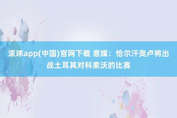 滚球app(中国)官网下载 意媒：恰尔汗奥卢将出战土耳其对科索沃的比赛