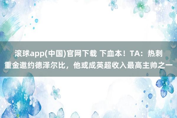 滚球app(中国)官网下载 下血本！TA：热刺重金邀约德泽尔比，他或成英超收入最高主帅之一