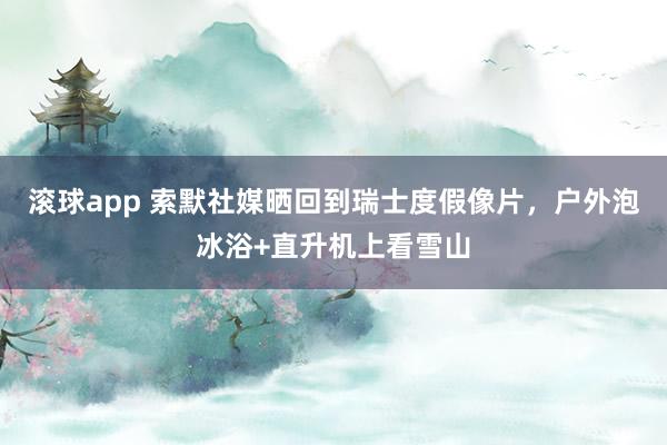 滚球app 索默社媒晒回到瑞士度假像片，户外泡冰浴+直升机上看雪山