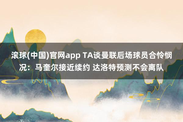滚球(中国)官网app TA谈曼联后场球员合怜悯况：马奎尔接近续约 达洛特预测不会离队