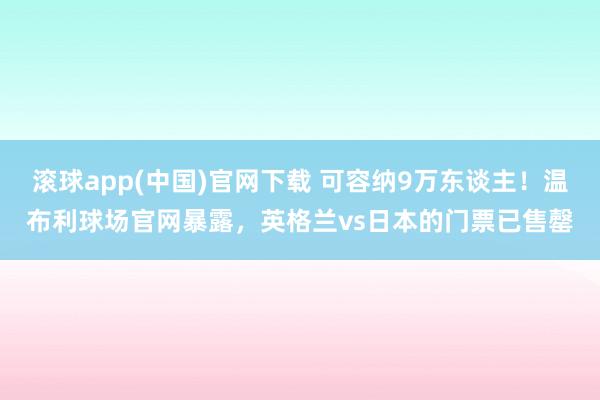 滚球app(中国)官网下载 可容纳9万东谈主！温布利球场官网暴露，英格兰vs日本的门票已售罄