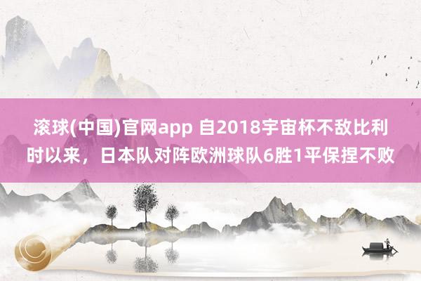 滚球(中国)官网app 自2018宇宙杯不敌比利时以来，日本队对阵欧洲球队6胜1平保捏不败