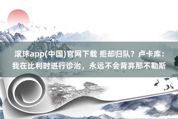 滚球app(中国)官网下载 拒却归队？卢卡库：我在比利时进行诊治，永远不会背弃那不勒斯