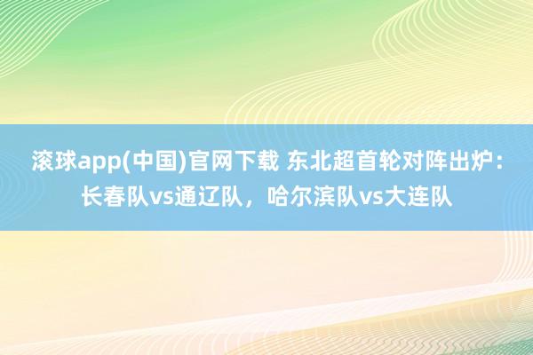 滚球app(中国)官网下载 东北超首轮对阵出炉：长春队vs通辽队，哈尔滨队vs大连队