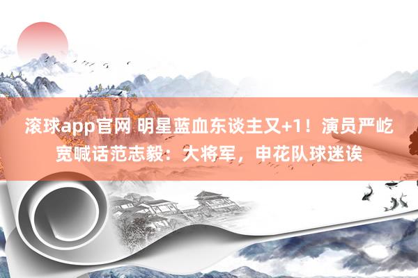 滚球app官网 明星蓝血东谈主又+1！演员严屹宽喊话范志毅：大将军，申花队球迷诶
