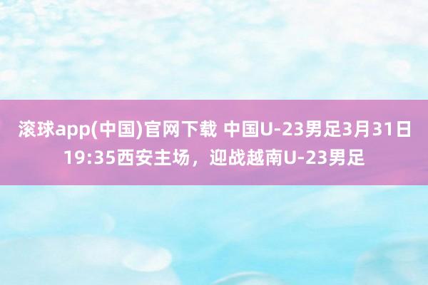 滚球app(中国)官网下载 中国U-23男足3月31日19:35西安主场，迎战越南U-23男足