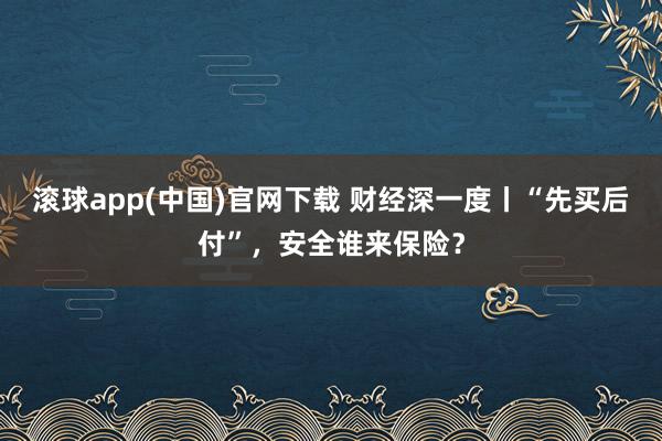 滚球app(中国)官网下载 财经深一度丨“先买后付”，安全谁来保险？