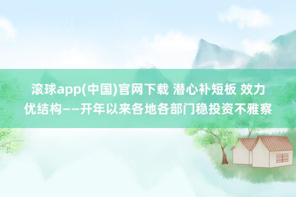 滚球app(中国)官网下载 潜心补短板 效力优结构——开年以来各地各部门稳投资不雅察