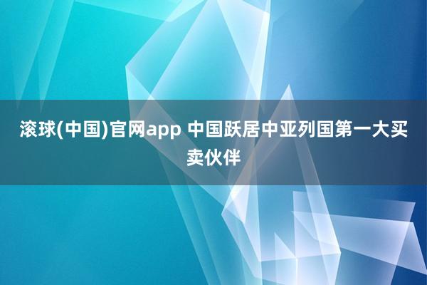 滚球(中国)官网app 中国跃居中亚列国第一大买卖伙伴