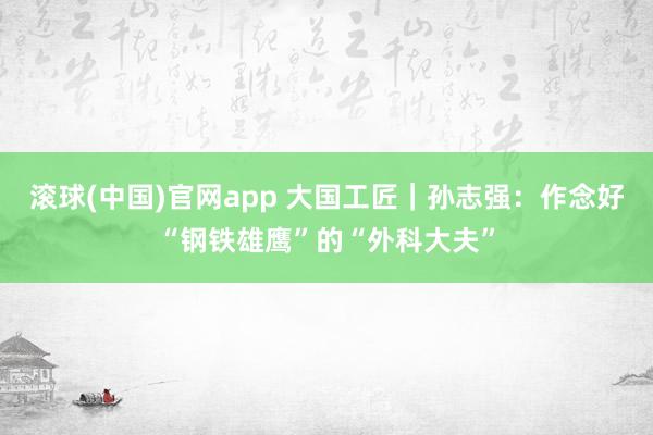 滚球(中国)官网app 大国工匠｜孙志强：作念好“钢铁雄鹰”的“外科大夫”