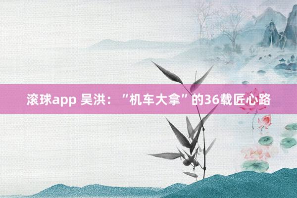滚球app 吴洪：“机车大拿”的36载匠心路