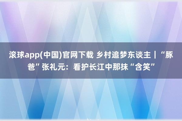 滚球app(中国)官网下载 乡村追梦东谈主｜“豚爸”张礼元：看护长江中那抹“含笑”