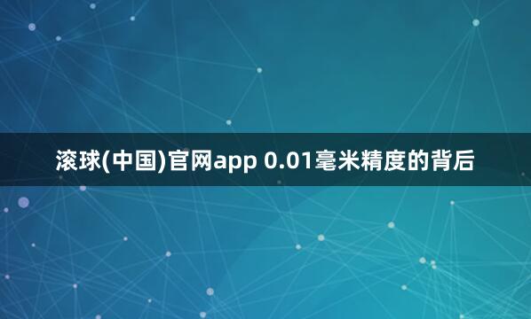 滚球(中国)官网app 0.01毫米精度的背后