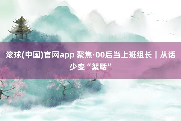 滚球(中国)官网app 聚焦·00后当上班组长｜从话少变“絮聒”