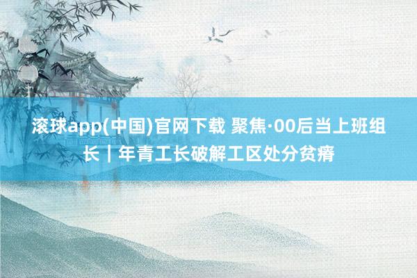 滚球app(中国)官网下载 聚焦·00后当上班组长｜年青工长破解工区处分贫瘠