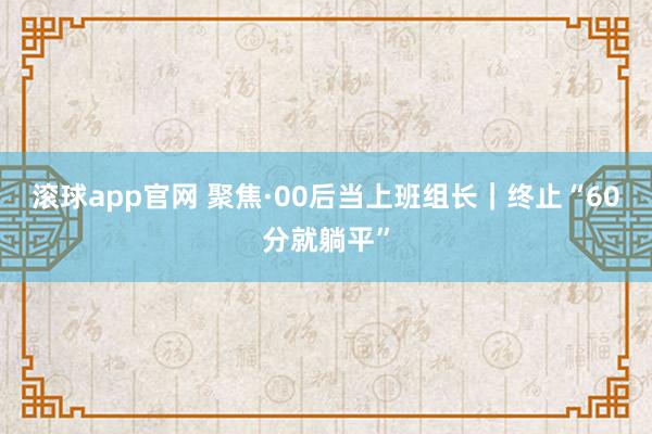 滚球app官网 聚焦·00后当上班组长｜终止“60分就躺平”