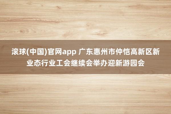 滚球(中国)官网app 广东惠州市仲恺高新区新业态行业工会继续会举办迎新游园会
